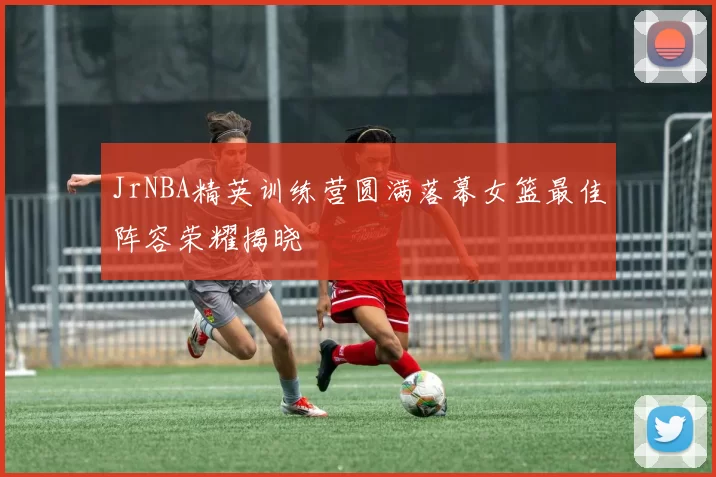 JrNBA精英训练营圆满落幕女篮最佳阵容荣耀揭晓