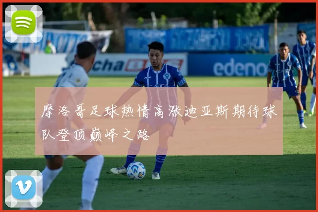 摩洛哥足球热情高涨迪亚斯期待球队登顶巅峰之路