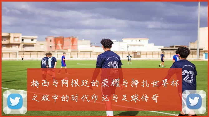 梅西与阿根廷的荣耀与挣扎世界杯之旅中的时代印记与足球传奇