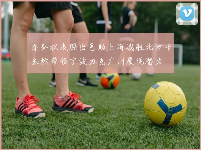 李弘权表现出色助上海战胜北控卡米然带领宁波力克广州展现潜力