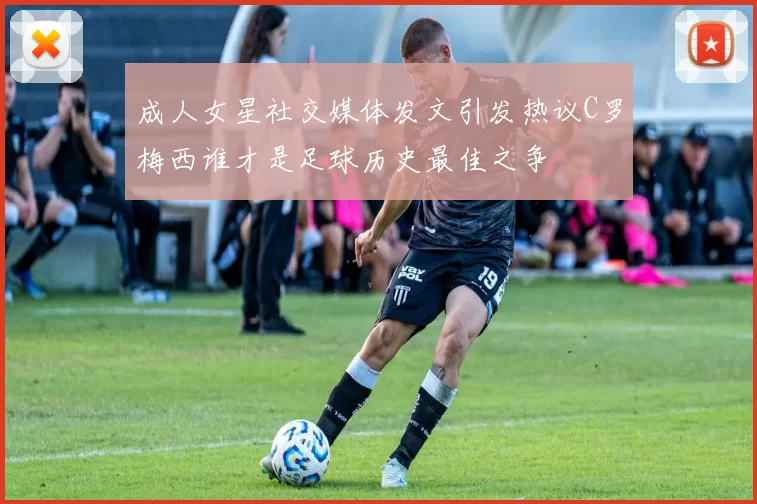 成人女星社交媒体发文引发热议C罗梅西谁才是足球历史最佳之争