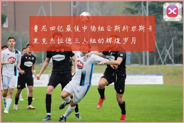 鲁尼回忆最佳中场组合斯科尔斯卡里克杰拉德三人组的辉煌岁月