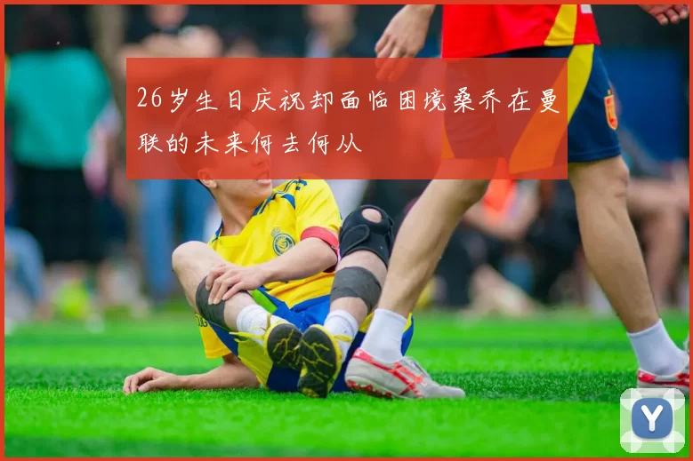 26岁生日庆祝却面临困境桑乔在曼联的未来何去何从