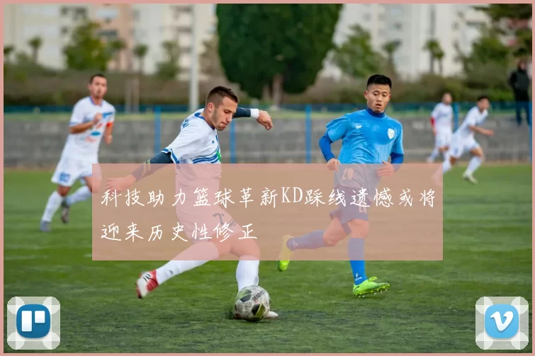 科技助力篮球革新KD踩线遗憾或将迎来历史性修正