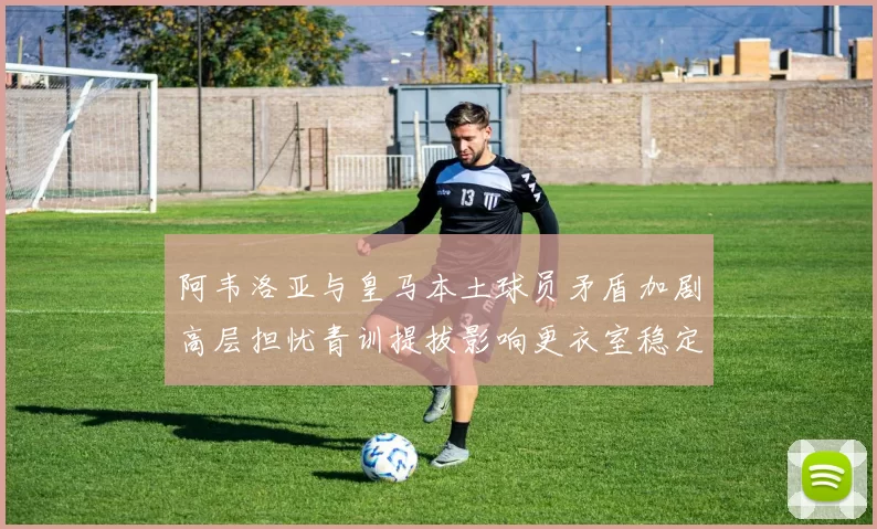阿韦洛亚与皇马本土球员矛盾加剧高层担忧青训提拔影响更衣室稳定