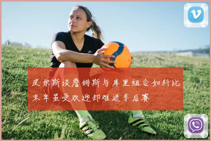 皮尔斯谈詹姆斯与库里组合如科比末年虽受欢迎却难进季后赛