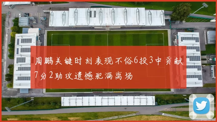 周鹏关键时刻表现不俗6投3中贡献7分2助攻遗憾犯满离场