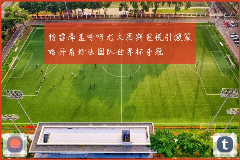 特雷泽盖呼吁尤文图斯重视引援策略并看好法国队世界杯夺冠