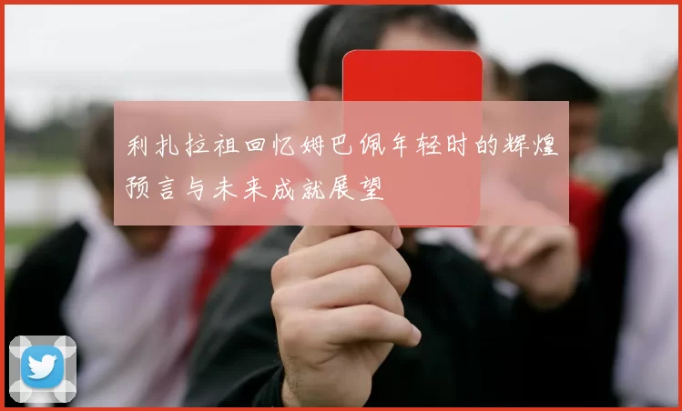 利扎拉祖回忆姆巴佩年轻时的辉煌预言与未来成就展望