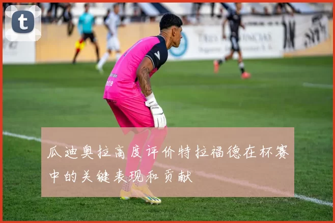 瓜迪奥拉高度评价特拉福德在杯赛中的关键表现和贡献