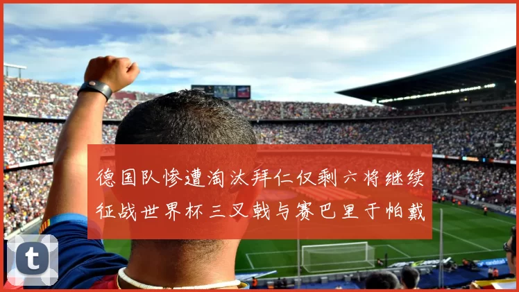 德国队惨遭淘汰拜仁仅剩六将继续征战世界杯三叉戟与赛巴里于帕戴维斯携手出战