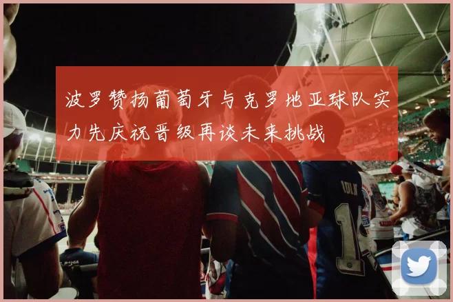 波罗赞扬葡萄牙与克罗地亚球队实力先庆祝晋级再谈未来挑战