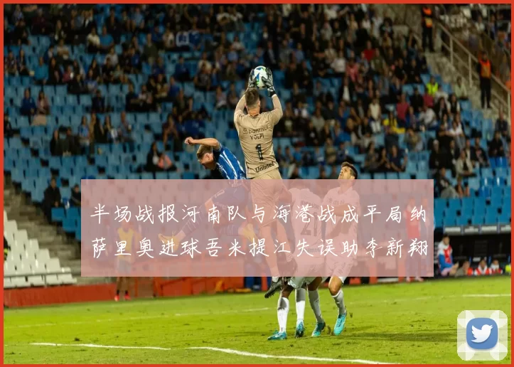 半场战报河南队与海港战成平局纳萨里奥进球吾米提江失误助李新翔扳平