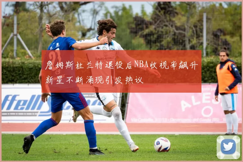 詹姆斯杜兰特退役后NBA收视率飙升新星不断涌现引发热议