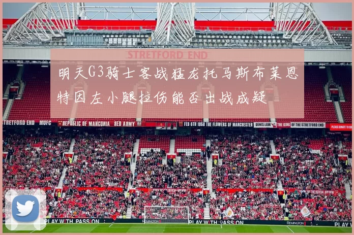 明天G3骑士客战猛龙托马斯布莱恩特因左小腿拉伤能否出战成疑
