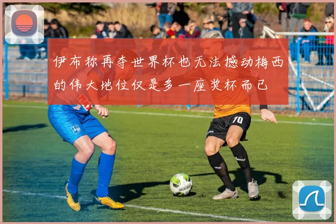 伊布称再夺世界杯也无法撼动梅西的伟大地位仅是多一座奖杯而已