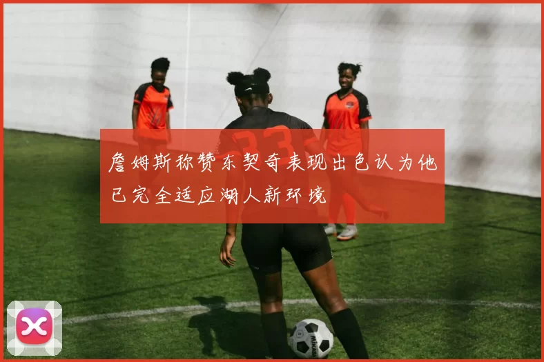 詹姆斯称赞东契奇表现出色认为他已完全适应湖人新环境
