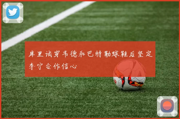 库里试穿韦德和巴特勒球鞋后坚定李宁合作信心