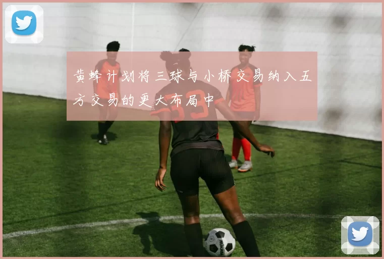 黄蜂计划将三球与小桥交易纳入五方交易的更大布局中