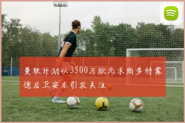 曼联计划以3500万欧元求购多特蒙德后卫安东引发关注