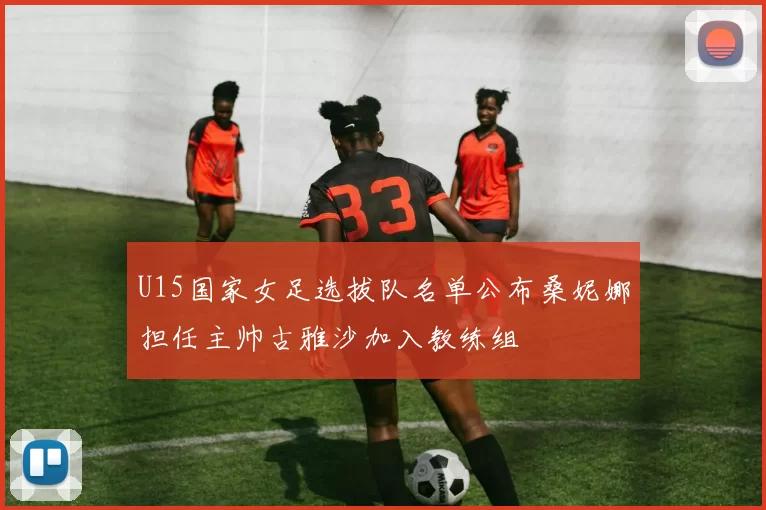 U15国家女足选拔队名单公布桑妮娜担任主帅古雅沙加入教练组
