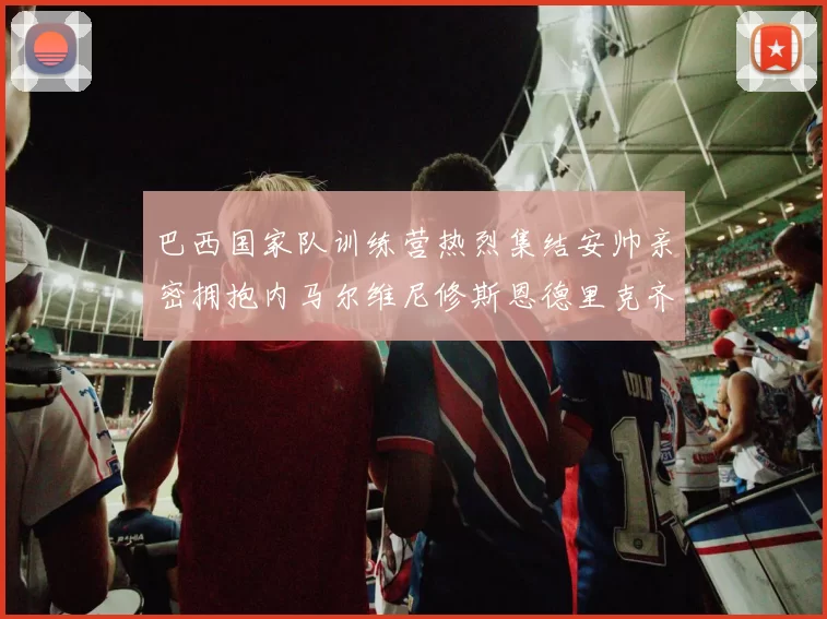 巴西国家队训练营热烈集结安帅亲密拥抱内马尔维尼修斯恩德里克齐亮相