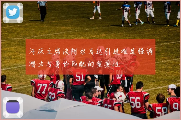 河床主席谈阿尔马达引进难度强调潜力与身价匹配的重要性
