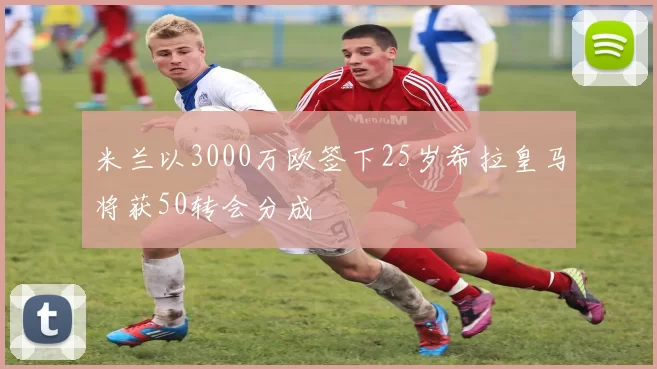 米兰以3000万欧签下25岁希拉皇马将获50转会分成