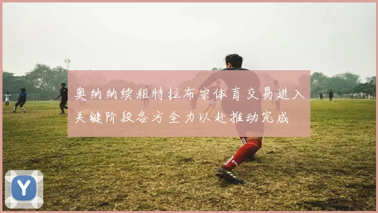 奥纳纳续租特拉布宗体育交易进入关键阶段各方全力以赴推动完成