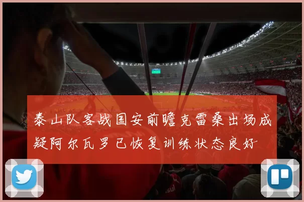 泰山队客战国安前瞻克雷桑出场成疑阿尔瓦罗已恢复训练状态良好