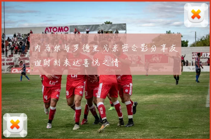 内马尔与罗德里戈亲密合影分享友谊时刻表达喜悦之情