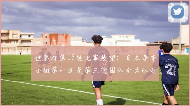 世界杯第15场比赛展望：日本争夺小组第一还是第三德国队全力以赴不轻言放水