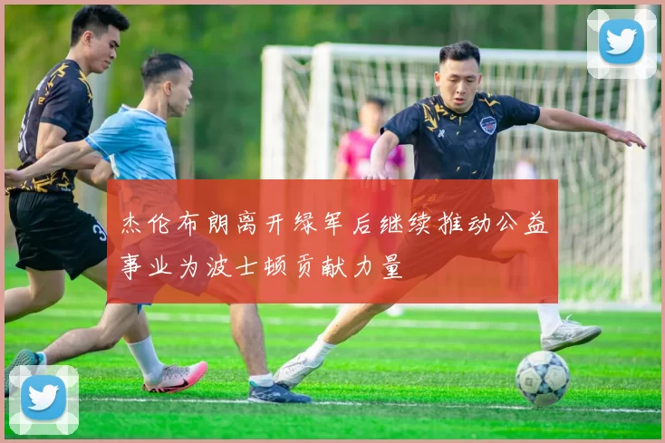 杰伦布朗离开绿军后继续推动公益事业为波士顿贡献力量