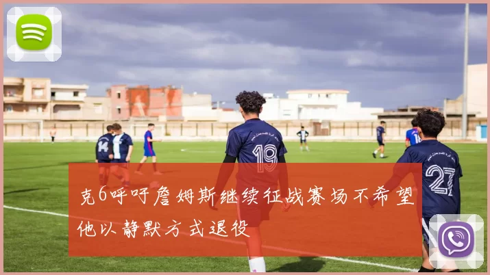 克6呼吁詹姆斯继续征战赛场不希望他以静默方式退役