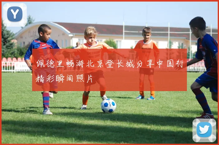 佩德里畅游北京登长城分享中国行精彩瞬间照片