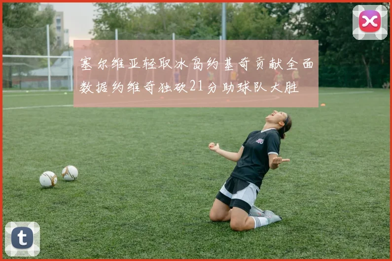 塞尔维亚轻取冰岛约基奇贡献全面数据约维奇独砍21分助球队大胜
